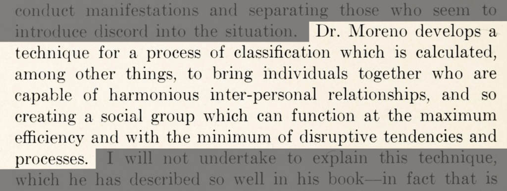 Dr. Moreno develops a technique for a process of classification which is calculated, among other things, to bring individuals together who are capable of harmonious inter-personal relationships, and so creating a social group which can function at the maximum efficiency and with the minimum of disruptive tendencies and processes. It reads: “Dr. Moreno develops a technique for a process of classification which is calculated, among other things, to bring individuals together who are capable of harmonious inter-personal relationships, and so creating a social group which can function at the maximum efficiency and with the minimum of disruptive tendencies and processes.”